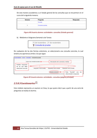 Guía de apoyo para el uso de Moodle


   De esta manera accedemos a un listado general de las consultas que se encuentran en el
   curso de la siguiente manera:




                Figura 48 Usuario alumno: actividades- consultas (listado general)

   b) Mediante el diagrama Semanal o de Tareas:




De cualquiera de las dos formas anteriores, se seleccionaría una consulta concreta, la cual
tendrá una apariencia similar a la que sigue:



                                                   Descripción de la consulta a realizar

   Posibles respuestas
   de las que debe
   seleccionar una sola

                                                                                Pulse “Guardar” una vez
                                                                                seleccionada la respuesta

               Figura 49 Usuario alumno: actividades- consultas (página principal)


2.5.8.3 Cuestionarios
Este módulo representa un examen en línea, lo que quiere decir que a partir de una serie de
preguntas se evalúa al alumno.




    64     Ana Teresa González de Felipe | EUITIO - Universidad de Oviedo
 