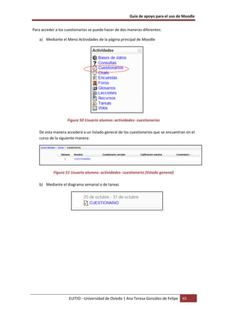 Guía de apoyo para el uso de Moodle


Para acceder a los cuestionarios se puede hacer de dos maneras diferentes:

   a) Mediante el Menú Actividades de la página principal de Moodle




                    Figura 50 Usuario alumno: actividades- cuestionarios

   De esta manera accederá a un listado general de los cuestionarios que se encuentran en el
   curso de la siguiente manera:




            Figura 51 Usuario alumno: actividades- cuestionario (listado general)

   b) Mediante el diagrama semanal o de tareas




                    EUITIO - Universidad de Oviedo | Ana Teresa González de Felipe   65
 