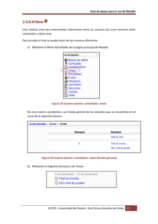 Guía de apoyo para el uso de Moodle


2.5.8.4 Chats
Este módulo sirve para intercambiar información entre los usuarios del curso mientras están
conectados a dicho chat.

Para acceder al chat se puede hacer de dos maneras diferentes:

   a) Mediante el Menú Actividades de la página principal de Moodle




                       Figura 53 Usuario alumno: actividades- chats

   De esta manera accedemos a un listado general de las consultas que se encuentran en el
   curso de la siguiente manera:




               Figura 54 Usuario alumno: actividades- chats (listado general)

   b) Mediante el diagrama Semanal o de Tareas




                    EUITIO - Universidad de Oviedo | Ana Teresa González de Felipe   67
 