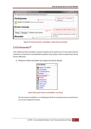 Guía de apoyo para el uso de Moodle




                                                                Usuarios que se encuentran
                                                                conectados.




                                                              Lugar donde se debe introducir el texto


                                                         Listado de mensajes introducidos, por orden
                                                         de tiempo.



               Figura 57 Usuario alumno: actividades- chats (enviar mensaje)


2.5.8.5 Encuestas
 Este módulo permite al profesor conocer la opinión de los alumnos en el curso sobre diversas
cuestiones. Se trata de una actividad NO evaluable. Para acceder a ellas se puede hacer de dos
manera diferentes:

   a) Mediante el Menú Actividades de la página principal de Moodle




                     Figura 58 Usuario alumno: actividades- encuestas

       De esta manera accedemos a un listado general de las encuestas que se encuentran en
       el curso de la siguiente manera:




                     EUITIO - Universidad de Oviedo | Ana Teresa González de Felipe              69
 