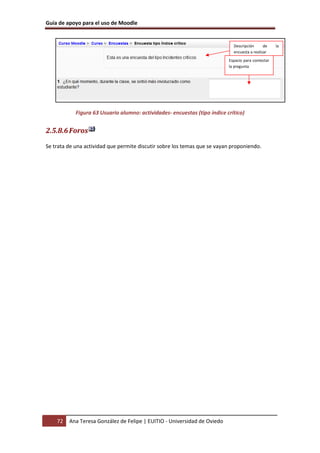 Guía de apoyo para el uso de Moodle


                                                                             Descripción      de    la
                                                                             encuesta a realizar
                                                                           Espacio para contestar
                                                                           la pregunta




            Figura 63 Usuario alumno: actividades- encuestas (tipo índice crítico)


2.5.8.6 Foros

Se trata de una actividad que permite discutir sobre los temas que se vayan proponiendo.




    72   Ana Teresa González de Felipe | EUITIO - Universidad de Oviedo
 