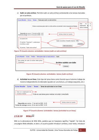 Guía de apoyo para el uso de Moodle


   c) Subir un solo archivo: Permite subir un solo archivo contestando a las tareas marcadas
      por el profesor.



                                                                                               Esta       es    la
                                                                                               explicación de la
                                                                                               tarea a realizar




                                                               Fechas a tener en cuenta


        Los pasos son:

        1º pinchar “Examinar” y seleccionar
        el archivo a subir

        2º pinchar “Subir este archivo”

Figura 75 Usuario alumno: actividades- tareas (subir un solo archivo)




     Para acabar de subir el archivo debe pulsar
     “Continuar”




                   Figura 76 Usuario alumno: actividades- tareas (subir archivo)

    d) Actividad no en línea: Este tipo de tarea tiene como función que el alumno trabaje de
       manera independiente al ordenador (puede ser una lectura, un trabajo expuesto, etc.)




   Esta es la explicación de
   la tarea a realizar




                                                                    Fechas a tener en cuenta




              Figura 77 Usuario alumno: actividades- tareas (actividad no en línea)


2.5.8.10           Wikis
Wiki es la abreviatura de Wiki Wiki, palabra que en hawaiano significa “rápido”. Se trata de
una página Web editable, es decir, el usuario puede introducir cambios, crear texto, introducir


                          EUITIO - Universidad de Oviedo | Ana Teresa González de Felipe       79
 