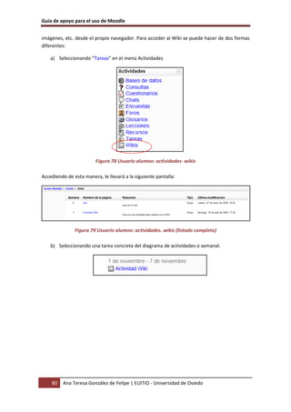 Guía de apoyo para el uso de Moodle


imágenes, etc. desde el propio navegador. Para acceder al Wiki se puede hacer de dos formas
diferentes:

    a) Seleccionando “Tareas” en el menú Actividades




                         Figura 78 Usuario alumno: actividades- wikis

Accediendo de esta manera, le llevará a la siguiente pantalla:




               Figura 79 Usuario alumno: actividades. wikis (listado completo)

    b) Seleccionando una tarea concreta del diagrama de actividades o semanal.




    80   Ana Teresa González de Felipe | EUITIO - Universidad de Oviedo
 