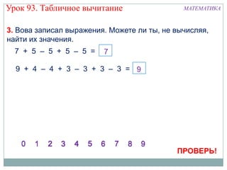 Урок 93. Табличное вычитание                  МАТЕМАТИКА


3. Вова записал выражения. Можете ли ты, не вычисляя,
найти их значения.
  7 + 5 – 5 + 5 – 5 =

  9 + 4 – 4 + 3 – 3 + 3 – 3 =




                                            ПРОВЕРЬ!
 