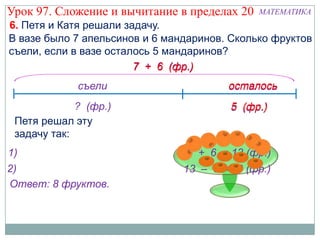 Урок 97. Сложение и вычитание в пределах 20   МАТЕМАТИКА
6. Петя и Катя решали задачу.
В вазе было 7 апельсинов и 6 мандаринов. Сколько фруктов
съели, если в вазе осталось 5 мандаринов?
                        7 + 6 (фр.)
             съели                      осталось
             ? (фр.)                    5 (фр.)
 Петя решал эту
 задачу так:
1)                              7 + 6 = 13 (фр.)
2)                              13 – 5 = 8 (фр.)
Ответ: 8 фруктов.
 