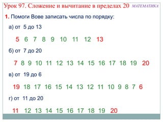 Урок 97. Сложение и вычитание в пределах 20   МАТЕМАТИКА

1. Помоги Вове записать числа по порядку:
 а) от 5 до 13

    5 6 7 8 9 10 11 12 13
 б) от 7 до 20

   7 8 9 10 11 12 13 14 15 16 17 18 19 20
 в) от 19 до 6

   19 18 17 16 15 14 13 12 11 10 9 8 7 6
 г) от 11 до 20

  11 12 13 14 15 16 17 18 19 20
 