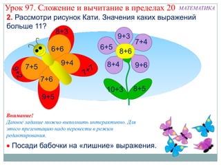 Урок 97. Сложение и вычитание в пределах 20        МАТЕМАТИКА
2. Рассмотри рисунок Кати. Значения каких выражений
больше 11?




Внимание!
Данное задание можно выполнить интерактивно. Для
этого презентацию надо перевести в режим
редактирования.
  Посади бабочки на «лишние» выражения.
 