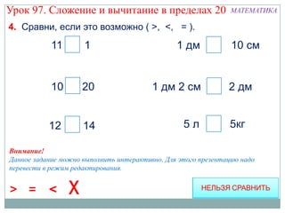 Урок 97. Сложение и вычитание в пределах 20                     МАТЕМАТИКА

4. Сравни, если это возможно ( >, <, = ).
            11 > 1                              1 дм =          10 см


            10 < 20                      1 дм 2 см <           2 дм


           12 < 14                                5л           5кг

Внимание!
Данное задание можно выполнить интерактивно. Для этого презентацию надо
перевести в режим редактирования.


> =        <
 
