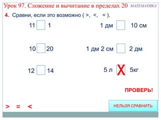 Урок 97. Сложение и вычитание в пределах 20   МАТЕМАТИКА

4. Сравни, если это возможно ( >, <, = ).
         11 > 1                     1 дм =    10 см


         10 < 20               1 дм 2 см <    2 дм


        12 < 14                       5л      5кг


                                             ПРОВЕРЬ!


> =     <
 