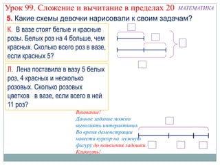 Урок 99. Сложение и вычитание в пределах 20           МАТЕМАТИКА
5. Какие схемы девочки нарисовали к своим задачам?
К. В вазе стоят белые и красные
розы. Белых роз на 4 больше, чем
красных. Сколько всего роз в вазе,
если красных 5?
Л. Лена поставила в вазу 5 белых
роз, 4 красных и несколько
розовых. Сколько розовых
цветков в вазе, если всего в ней
11 роз?
                       Внимание!
                       Данное задание можно
                       выполнять интерактивно.
                       Во время демонстрации
                       навести курсор на нужную
                       фигуру до появления ладошки.
                       Кликнуть!
 