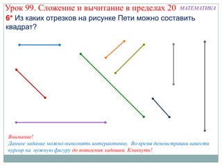 Урок 99. Сложение и вычитание в пределах 20                    МАТЕМАТИКА
6* Из каких отрезков на рисунке Пети можно составить
квадрат?




Внимание!
Данное задание можно выполнять интерактивно. Во время демонстрации навести
курсор на нужную фигуру до появления ладошки. Кликнуть!
 