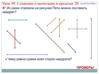 Урок 99. Сложение и вычитание в пределах 20    МАТЕМАТИКА
6* Из каких отрезков на рисунке Пети можно составить
квадрат?




   Чему равна сумма всех сторон квадрата?

                                             ПРОВЕРЬ!
 