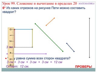 Урок 99. Сложение и вычитание в пределах 20    МАТЕМАТИКА
6* Из каких отрезков на рисунке Пети можно составить
квадрат?




  3 см


   Чему равна сумма всех сторон квадрата?
  3 см + 3 см + 3 см + 3 см = 12 см
  Ответ: 12 см.                              ПРОВЕРЬ!
 