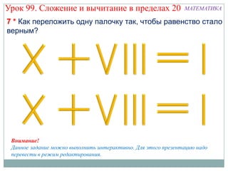 Урок 99. Сложение и вычитание в пределах 20                    МАТЕМАТИКА

7 * Как переложить одну палочку так, чтобы равенство стало
верным?




 Внимание!
 Данное задание можно выполнить интерактивно. Для этого презентацию надо
 перевести в режим редактирования.
 