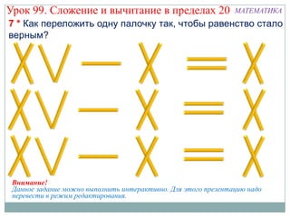 Урок 99. Сложение и вычитание в пределах 20                     МАТЕМАТИКА
7 * Как переложить одну палочку так, чтобы равенство стало
верным?




 Внимание!
 Данное задание можно выполнить интерактивно. Для этого презентацию надо
 перевести в режим редактирования.
 