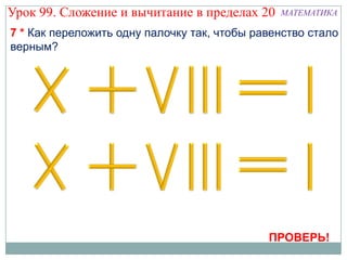 Урок 99. Сложение и вычитание в пределах 20    МАТЕМАТИКА

7 * Как переложить одну палочку так, чтобы равенство стало
верным?




                                             ПРОВЕРЬ!
 