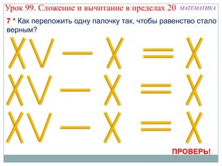 Урок 99. Сложение и вычитание в пределах 20    МАТЕМАТИКА

7 * Как переложить одну палочку так, чтобы равенство стало
верным?




                                             ПРОВЕРЬ!
 