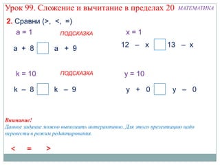 Урок 99. Сложение и вычитание в пределах 20                     МАТЕМАТИКА

2. Сравни (>, <, =)
   a=1         ПОДСКАЗКА                     x=1

   а + 8 <        а + 9                    12 – x        = 13 – x


    k = 10          ПОДСКАЗКА               y = 10

   k – 8 <        k – 9                      y + 0 <          y – 0



Внимание!
Данное задание можно выполнить интерактивно. Для этого презентацию надо
перевести в режим редактирования.
 