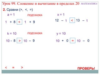 Урок 99. Сложение и вычитание в пределах 20   МАТЕМАТИКА

2. Сравни (>, <, =)
   a=1         ПОДСКАЗКА      x=1
                             12 – 1x   = 13 – 1
                                              x
 1 + 8 <
  а          а
             1 + 9


  k = 10      ПОДСКАЗКА       y = 10

  10 – 8 < 10 – 9
  k         k                10 + 0 < 10 – 0
                              y        y




                                          ПРОВЕРЬ!
 