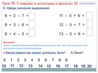 Урок 99. Сложение и вычитание в пределах 20                     МАТЕМАТИКА
3. Найди значения выражений.

 8 + 2 – 7 = 3                                11 – 5 + 6 = 12

 8 + 3 – 6 = 5                                12 – 5 + 7 = 14

 8 + 4 – 5 = 7                                13 – 5 + 8 = 16

Внимание!
Данное задание можно выполнить интерактивно. Для этого презентацию надо
перевести в режим редактирования.
  Какое равенство может дописать Катя?                  А Лена?
 
