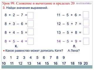 Урок 99. Сложение и вычитание в пределах 20   МАТЕМАТИКА
3. Найди значения выражений.

 8 + 2 – 7 = 3                   11 – 5 + 6 = 12

 8 + 3 – 6 = 5                   12 – 5 + 7 = 14

 8 + 4 – 5 = 7                   13 – 5 + 8 = 16

 8 + 5 – 4 = 9                   14 – 5 + 9 = 18
        К.                                  Л.
  Какое равенство может дописать Катя?   А Лена?
 
