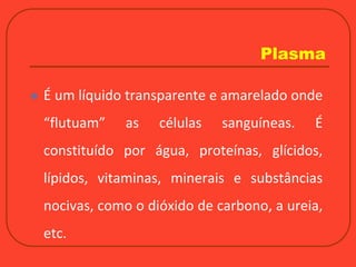 Plasma
 É um líquido transparente e amarelado onde
“flutuam” as células sanguíneas. É
constituído por água, proteínas, glícidos,
lípidos, vitaminas, minerais e substâncias
nocivas, como o dióxido de carbono, a ureia,
etc.
 