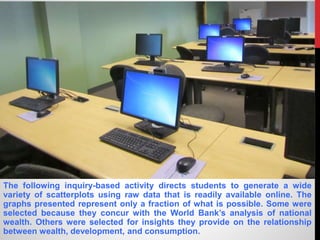 The following inquiry-based activity directs students to generate a wide
variety of scatterplots using raw data that is readily available online. The
graphs presented represent only a fraction of what is possible. Some were
selected because they concur with the World Bank’s analysis of national
wealth. Others were selected for insights they provide on the relationship
between wealth, development, and consumption.
 