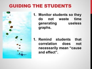 GUIDING THE STUDENTS
1. Monitor students so they
do not waste time
generating useless
graphs.
1. Remind students that
correlation does not
necessarily mean “cause
and effect”.
 