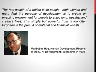 The real wealth of a nation is its people –both women and
men. And the purpose of development is to create an
enabling environment for people to enjoy long, healthy, and
creative lives. This simple but powerful truth is too often
forgotten in the pursuit of material and financial wealth.
Mahbub ul Haq, Human Development Reports
of the U. N. Development Programme in 1990
 