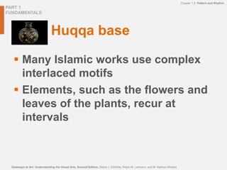 PART 1
FUNDAMENTALS
Chapter 1.9 Pattern and Rhythm
Gateways to Art: Understanding the Visual Arts, Second Edition, Debra J. DeWitte, Ralph M. Larmann, and M. Kathryn Shields
Huqqa base
 Many Islamic works use complex
interlaced motifs
 Elements, such as the flowers and
leaves of the plants, recur at
intervals
 