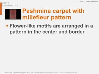 PART 1
FUNDAMENTALS
Chapter 1.9 Pattern and Rhythm
Gateways to Art: Understanding the Visual Arts, Second Edition, Debra J. DeWitte, Ralph M. Larmann, and M. Kathryn Shields
Pashmina carpet with
millefleur pattern
 Flower-like motifs are arranged in a
pattern in the center and border
 