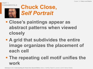 PART 1
FUNDAMENTALS
Chapter 1.9 Pattern and Rhythm
Gateways to Art: Understanding the Visual Arts, Second Edition, Debra J. DeWitte, Ralph M. Larmann, and M. Kathryn Shields
Chuck Close,
Self Portrait
 Close’s paintings appear as
abstract patterns when viewed
closely
 A grid that subdivides the entire
image organizes the placement of
each cell
 The repeating cell motif unifies the
work
 