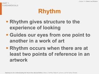 PART 1
FUNDAMENTALS
Gateways to Art: Understanding the Visual Arts, Second Edition, Debra J. DeWitte, Ralph M. Larmann, and M. Kathryn Shields
Chapter 1.9 Pattern and Rhythm
Rhythm
 Rhythm gives structure to the
experience of looking
 Guides our eyes from one point to
another in a work of art
 Rhythm occurs when there are at
least two points of reference in an
artwork
 