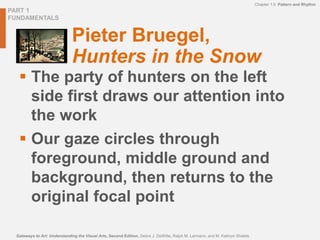 PART 1
FUNDAMENTALS
Chapter 1.9 Pattern and Rhythm
Gateways to Art: Understanding the Visual Arts, Second Edition, Debra J. DeWitte, Ralph M. Larmann, and M. Kathryn Shields
Pieter Bruegel,
Hunters in the Snow
 The party of hunters on the left
side first draws our attention into
the work
 Our gaze circles through
foreground, middle ground and
background, then returns to the
original focal point
 