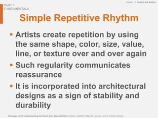 PART 1
FUNDAMENTALS
Gateways to Art: Understanding the Visual Arts, Second Edition, Debra J. DeWitte, Ralph M. Larmann, and M. Kathryn Shields
Chapter 1.9 Pattern and Rhythm
Simple Repetitive Rhythm
 Artists create repetition by using
the same shape, color, size, value,
line, or texture over and over again
 Such regularity communicates
reassurance
 It is incorporated into architectural
designs as a sign of stability and
durability
 