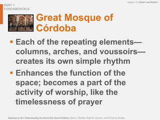 PART 1
FUNDAMENTALS
Chapter 1.9 Pattern and Rhythm
Gateways to Art: Understanding the Visual Arts, Second Edition, Debra J. DeWitte, Ralph M. Larmann, and M. Kathryn Shields
Great Mosque of
Córdoba
 Each of the repeating elements—
columns, arches, and voussoirs—
creates its own simple rhythm
 Enhances the function of the
space; becomes a part of the
activity of worship, like the
timelessness of prayer
 