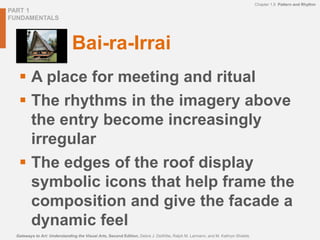 PART 1
FUNDAMENTALS
Chapter 1.9 Pattern and Rhythm
Gateways to Art: Understanding the Visual Arts, Second Edition, Debra J. DeWitte, Ralph M. Larmann, and M. Kathryn Shields
Bai-ra-Irrai
 A place for meeting and ritual
 The rhythms in the imagery above
the entry become increasingly
irregular
 The edges of the roof display
symbolic icons that help frame the
composition and give the facade a
dynamic feel
 