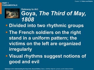 PART 1
FUNDAMENTALS
Gateway to Art:
Chapter 1.9 Pattern and Rhythm
Gateways to Art: Understanding the Visual Arts, Second Edition, Debra J. DeWitte, Ralph M. Larmann, and M. Kathryn Shields
Goya, The Third of May,
1808
 Divided into two rhythmic groups
 The French soldiers on the right
stand in a uniform pattern; the
victims on the left are organized
irregularly
 Visual rhythms suggest notions of
good and evil
 