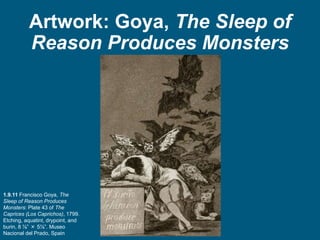 Artwork: Goya, The Sleep of
Reason Produces Monsters
1.9.11 Francisco Goya, The
Sleep of Reason Produces
Monsters: Plate 43 of The
Caprices (Los Caprichos), 1799.
Etching, aquatint, drypoint, and
burin, 8 ⅞” × 5⅞”. Museo
Nacional del Prado, Spain
 