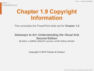 PART 1
FUNDAMENTALS
PowerPoints developed by CreativeMyndz Multimedia Studios
Chapter 1.9 Pattern and Rhythm
Chapter 1.9 Copyright
Information
This concludes the PowerPoint slide set for Chapter 1.9
Gateways to Art: Understanding the Visual Arts
Second Edition
By Debra J. DeWitte, Ralph M. Larmann, and M. Kathryn Shields
Copyright © 2015 Thames & Hudson
 