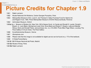 PART 1
FUNDAMENTALS
PowerPoints developed by CreativeMyndz Multimedia Studios
Chapter 1.9 Pattern and Rhythm
Picture Credits for Chapter 1.9
1.9.1 Ralph Larmann
1.9.2 Musée National d’Art Moderne, Centre Georges Pompidou, Paris
1.9.3 Metropolitan Museum of Art, Louis E. and Theresa S. Seley Purchase Fund for Islamic Art,
and Rogers Fund, 1984. Photo Metropolitan Museum of Art/Art Resource/Scala, Florence
1.9.4 Ashmolean Museum, Oxford
1.9.5a, b, c Museum of Modern Art, New York, Gift of Agnes Gund, Jo Carole and Ronald S. Lauder, Donald L.
Bryant, Jr., Leon Black, Michael and Judy Ovitz, Anna Marie and Robert F. Shapiro, Leila and Melville
Straus, Doris and Donald Fisher, and purchase, Acc. no. 215.2000. Photo Ellen Page Wilson, courtesy The
Pace Gallery © Chuck Close, The Pace Gallery
1.9.6 Kunsthistorisches Museum, Vienna
1.9.7 iStockphoto.com
1.9.8 Please note that this image is not available for digital use but can be found on p. 173 of the textbook.
1.9.9 © WaterFrame/Alamy
1.9.10, 1.9.11 Museo Nacional del Prado, Madrid
1.9.12a Musée d’Orsay, Paris
1.9.12b Ralph Larmann
 