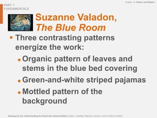 PART 1
FUNDAMENTALS
Chapter 1.9 Pattern and Rhythm
Gateways to Art: Understanding the Visual Arts, Second Edition, Debra J. DeWitte, Ralph M. Larmann, and M. Kathryn Shields
Suzanne Valadon,
The Blue Room
 Three contrasting patterns
energize the work:
 Organic pattern of leaves and
stems in the blue bed covering
 Green-and-white striped pajamas
 Mottled pattern of the
background
 