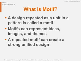 PART 1
FUNDAMENTALS
Gateways to Art: Understanding the Visual Arts, Second Edition, Debra J. DeWitte, Ralph M. Larmann, and M. Kathryn Shields
Chapter 1.9 Pattern and Rhythm
What is Motif?
 A design repeated as a unit in a
pattern is called a motif
 Motifs can represent ideas,
images, and themes
 A repeated motif can create a
strong unified design
 