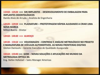 11h50 - 12h20 >>> SIN IMPLANTES - DESENVOLVIMENTO DE EMBALAGEM PARA
IMPLANTES ODONTOLÓGICOS
Danilo Alves de Arruda – Analista de Engenharia
12h20 - 12h50 >>> PLASNATURE – PROTOTIPAGEM RÁPIDA AJUDANDO A CRIAR UMA
NOVA MARCA
Milton Bueno - Diretor

12h50 - 14h30 >>> ALMOÇO
14h30 - 15h10 >>> VOLKSWAGEN – CONTROLE E ANÁLISE METROLÓGICO NO PROJETO
E MANUFATURA DE VEÍCULOS AUTOMOTIVOS. AS NOVAS FRONTEIRAS DIGITAIS
Gleiton Damoulis – Gerente Executivo de Qualidade Assegurada

15h10 - 15h40 >>> GOM – NOVAS SOLUÇÕES E APLICAÇÕES NO MUNDO DA
METROLOGIA ÓPTICA 3D.
Eng. Stefan Hoheisel – Sales Manager Americas

 