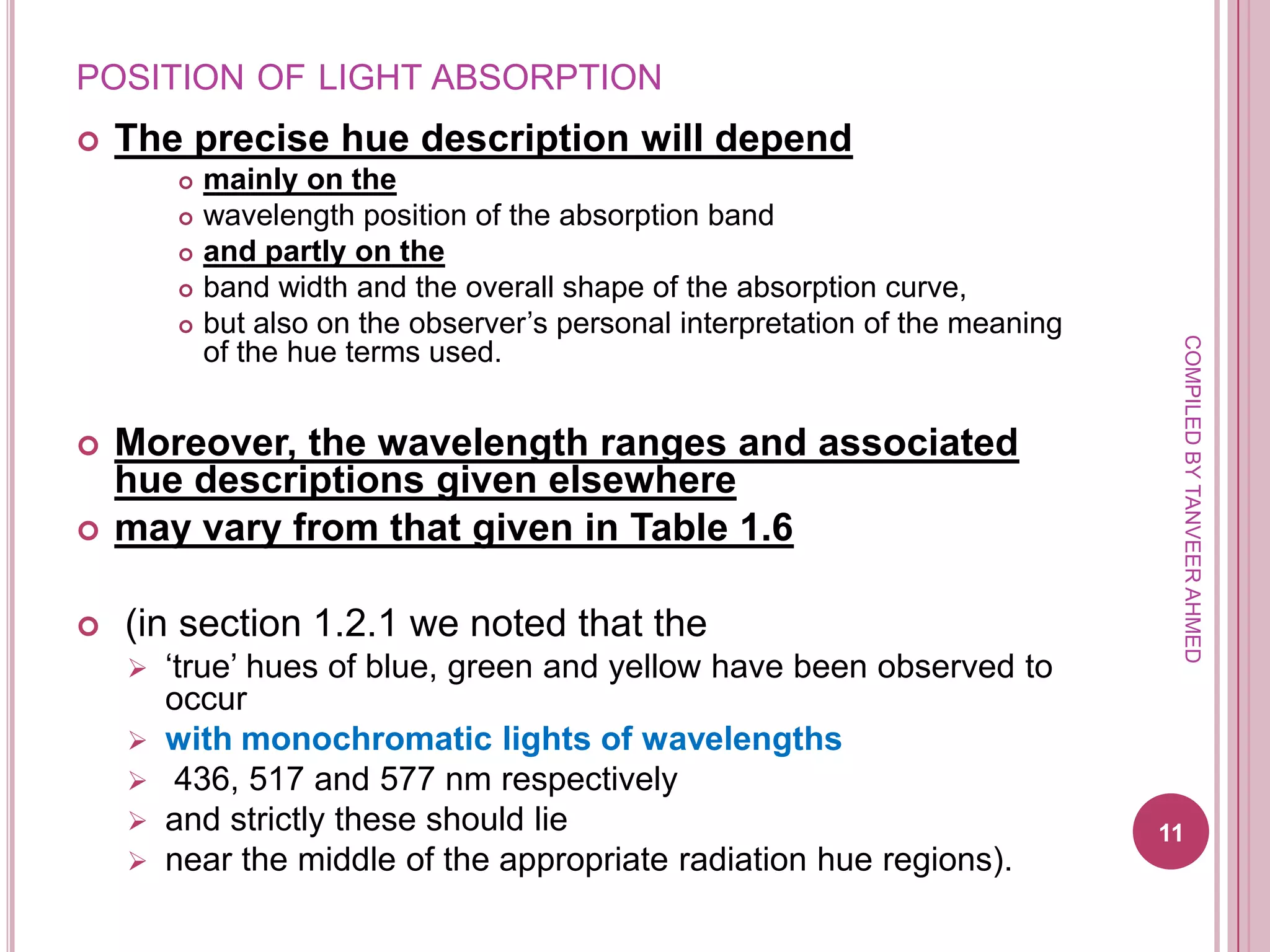 POSITION OF LIGHT ABSORPTION
   The precise hue description will depend
           mainly on the
           wavelength position of the absorption band
           and partly on the
           band width and the overall shape of the absorption curve,
           but also on the observer’s personal interpretation of the meaning




                                                                                 COMPILED BY TANVEER AHMED
            of the hue terms used.


   Moreover, the wavelength ranges and associated
    hue descriptions given elsewhere
   may vary from that given in Table 1.6

   (in section 1.2.1 we noted that the
       ‘true’ hues of blue, green and yellow have been observed to
        occur
       with monochromatic lights of wavelengths
        436, 517 and 577 nm respectively
       and strictly these should lie                                           11
       near the middle of the appropriate radiation hue regions).
 