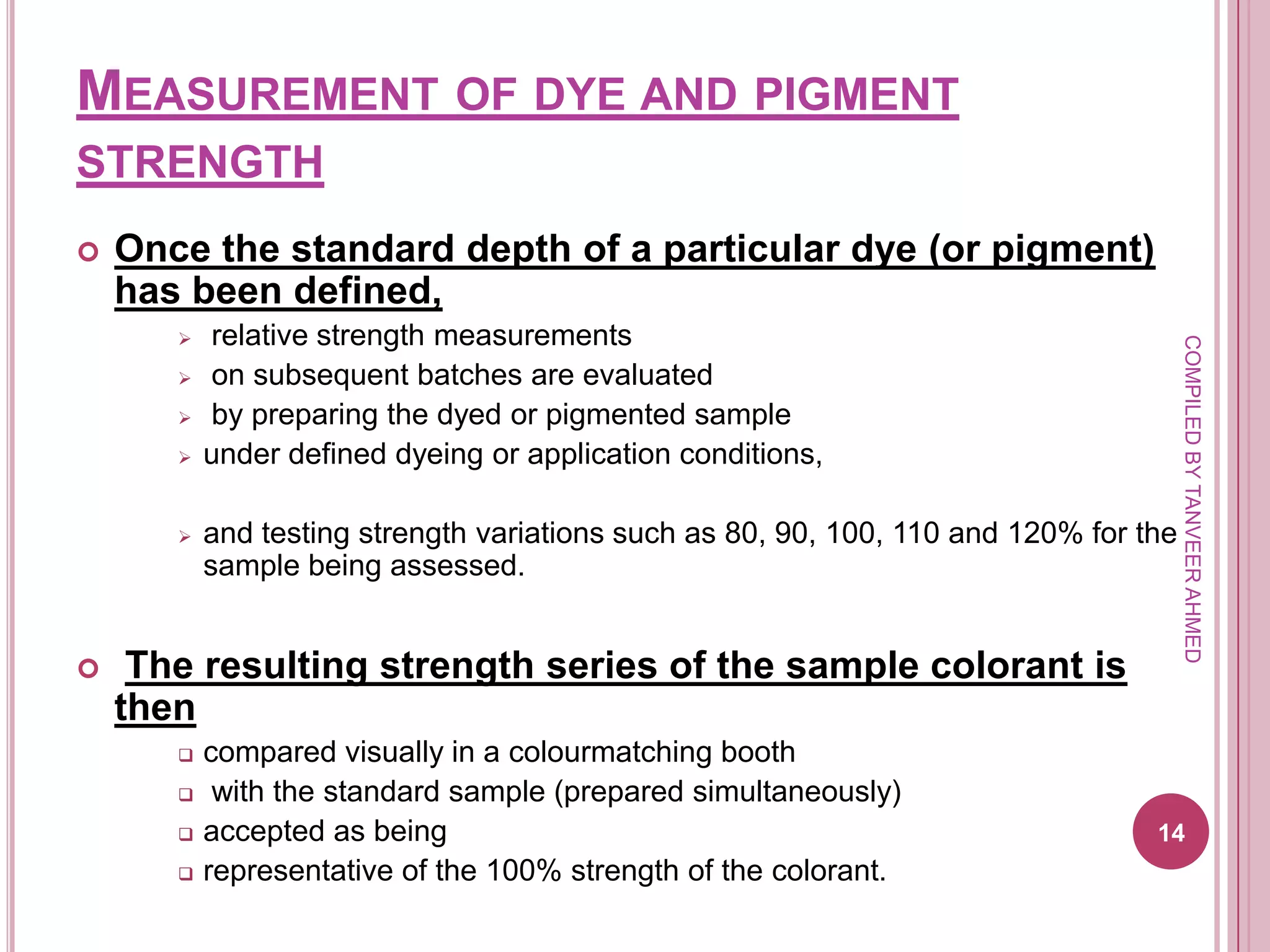 MEASUREMENT OF DYE AND PIGMENT
STRENGTH
   Once the standard depth of a particular dye (or pigment)
    has been defined,
          relative strength measurements




                                                                                       COMPILED BY TANVEER AHMED
          on subsequent batches are evaluated
          by preparing the dyed or pigmented sample
          under defined dyeing or application conditions,

          and testing strength variations such as 80, 90, 100, 110 and 120% for the
           sample being assessed.


    The resulting strength series of the sample colorant is
    then
          compared visually in a colourmatching booth
           with the standard sample (prepared simultaneously)
          accepted as being                                                      14
          representative of the 100% strength of the colorant.
 