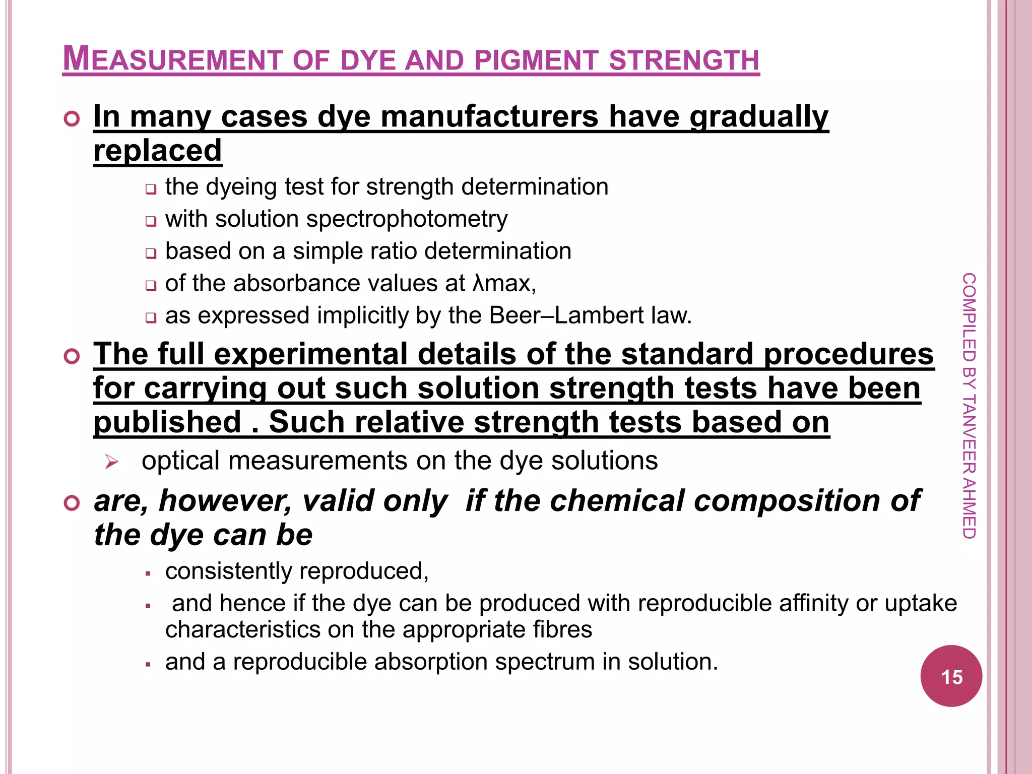 MEASUREMENT OF DYE AND PIGMENT STRENGTH
   In many cases dye manufacturers have gradually
    replaced
           the dyeing test for strength determination
           with solution spectrophotometry
           based on a simple ratio determination
            of the absorbance values at λmax,




                                                                                         COMPILED BY TANVEER AHMED
        

           as expressed implicitly by the Beer–Lambert law.
   The full experimental details of the standard procedures
    for carrying out such solution strength tests have been
    published . Such relative strength tests based on
       optical measurements on the dye solutions
   are, however, valid only if the chemical composition of
    the dye can be
           consistently reproduced,
            and hence if the dye can be produced with reproducible affinity or uptake
            characteristics on the appropriate fibres
           and a reproducible absorption spectrum in solution.
                                                                                    15
 