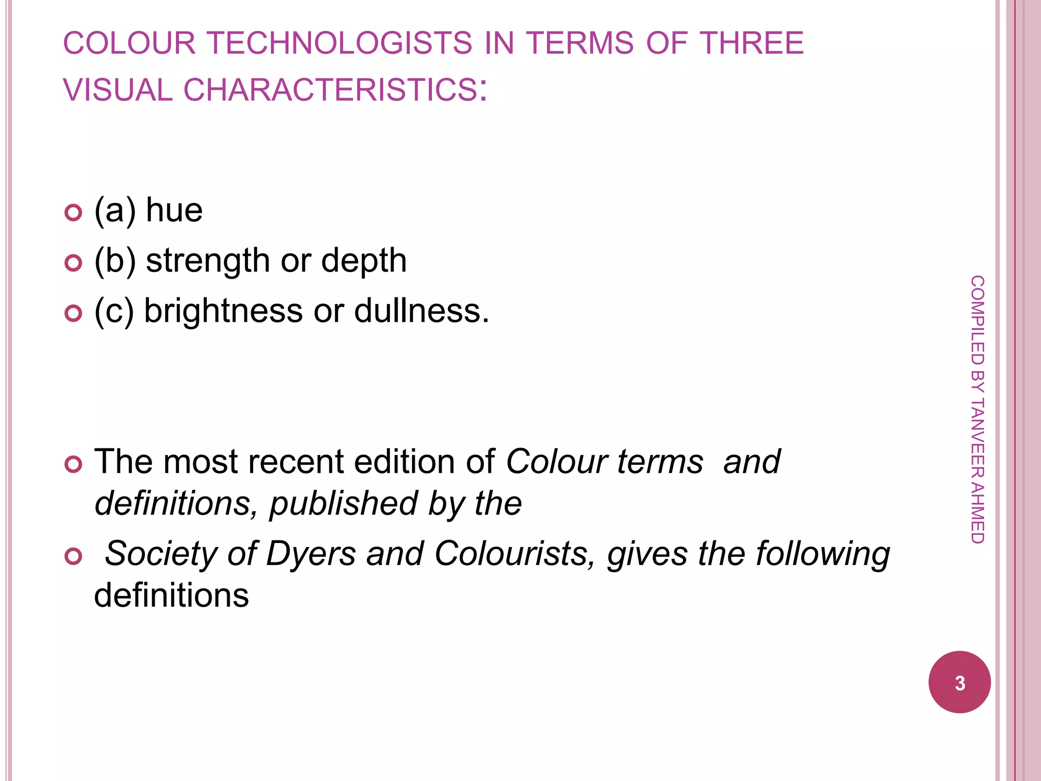 COLOUR TECHNOLOGISTS IN TERMS OF THREE
VISUAL CHARACTERISTICS:


 (a) hue
 (b) strength or depth




                                                             COMPILED BY TANVEER AHMED
 (c) brightness or dullness.




 The most recent edition of Colour terms and
  definitions, published by the
 Society of Dyers and Colourists, gives the following
  definitions

                                                         3
 