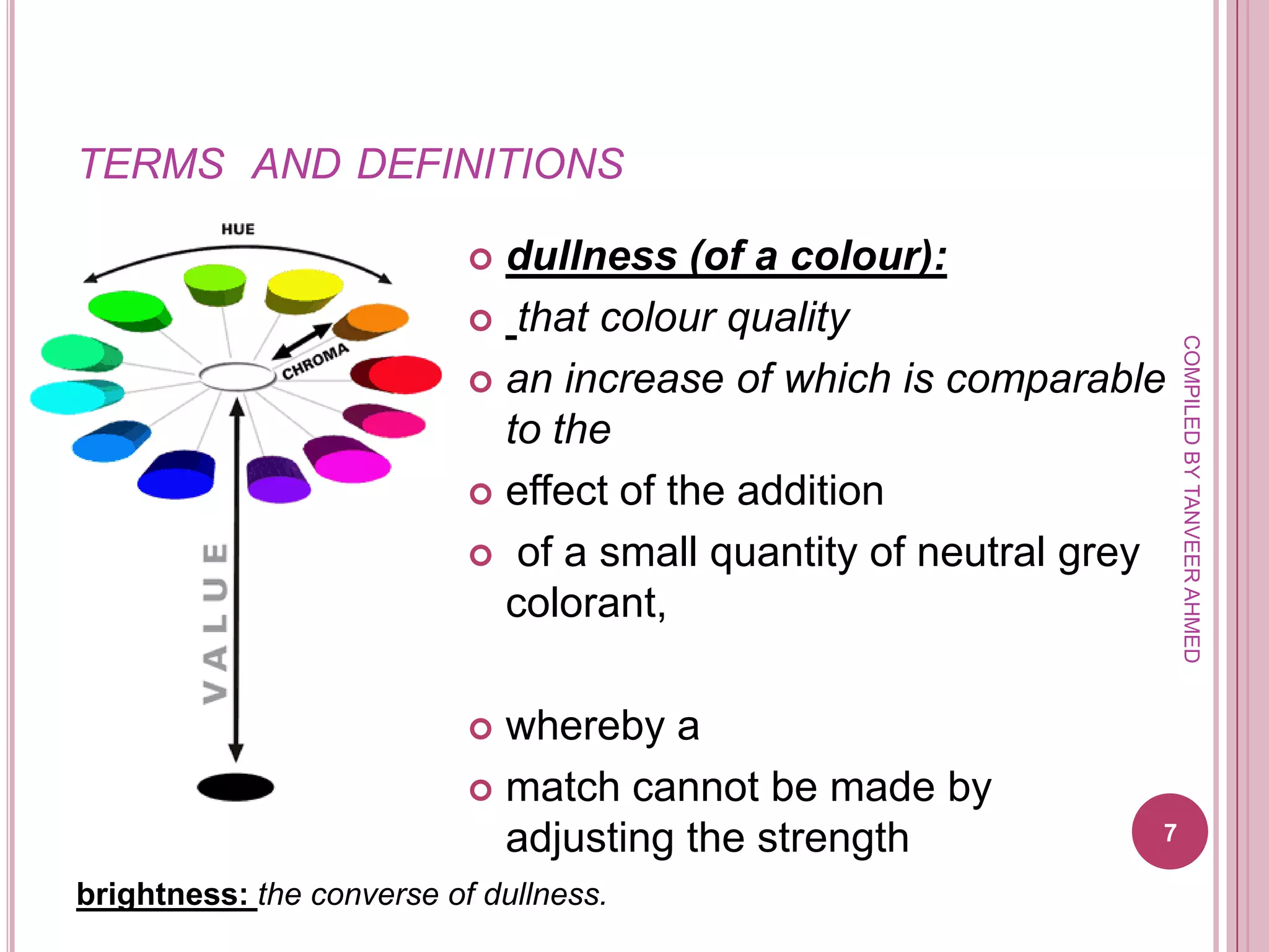 TERMS AND DEFINITIONS

                            dullness (of a colour):
                            that colour quality




                                                                   COMPILED BY TANVEER AHMED
                            an increase of which is comparable
                             to the
                            effect of the addition

                            of a small quantity of neutral grey
                             colorant,

                            whereby a
                            match cannot be made by
                             adjusting the strength            7

brightness: the converse of dullness.
 