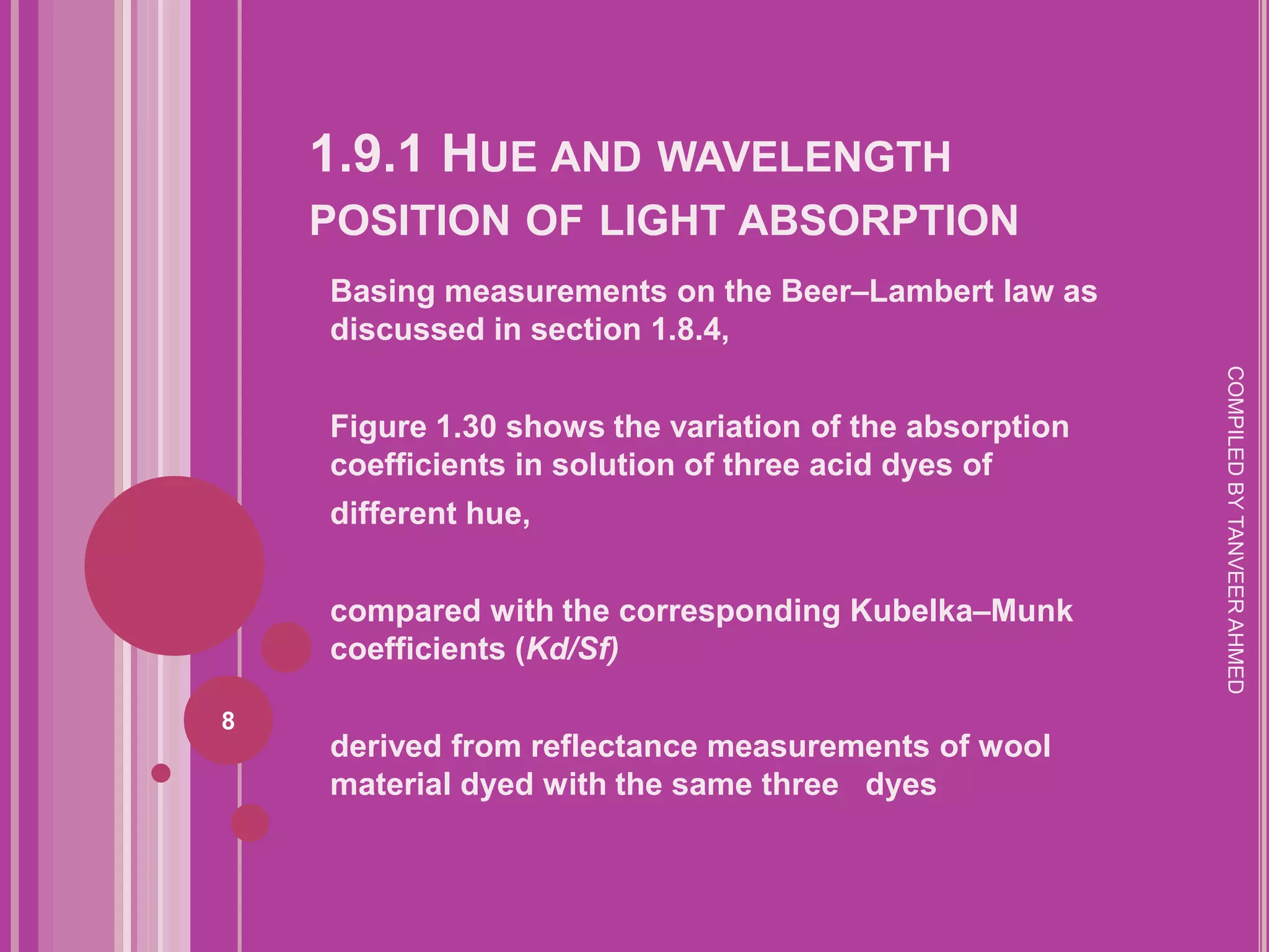 1.9.1 HUE AND WAVELENGTH
    POSITION OF LIGHT ABSORPTION
    Basing measurements on the Beer–Lambert law as
    discussed in section 1.8.4,




                                                        COMPILED BY TANVEER AHMED
    Figure 1.30 shows the variation of the absorption
    coefficients in solution of three acid dyes of
    different hue,


    compared with the corresponding Kubelka–Munk
    coefficients (Kd/Sf)

8
    derived from reflectance measurements of wool
    material dyed with the same three dyes
 